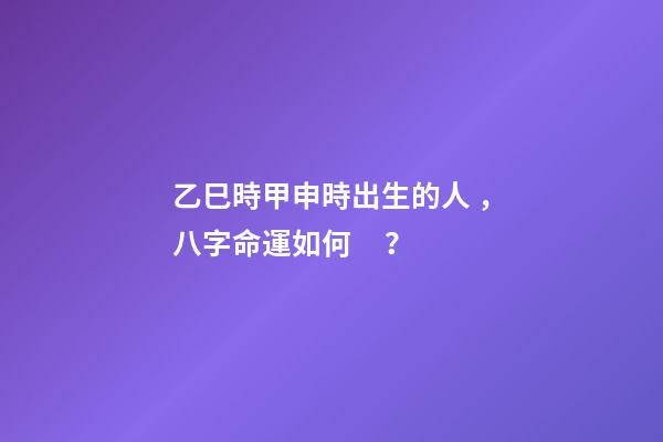 乙巳時甲申時出生的人，八字命運如何？